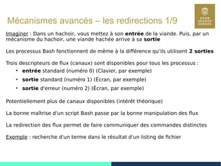 74
Mécanismes avancés – les redirections 1/9
Imaginer : Dans un hachoir, vous mettez à son entrée de la viande. Puis, par un
mécanisme du hachoir, une viande hachée arrive à sa sortie
Les processus Bash fonctionnent de même à la différence qu'ils utilisent 2 sorties
Trois descripteurs de flux (canaux) sont disponibles pour tous les processus :
●
entrée standard (numéro 0) (Clavier, par exemple)
●
sortie standard (numéro 1) (Écran, par exemple)
●
sortie d'erreur (numéro 2) (Écran, par exemple)
Potentiellement plus de canaux disponibles (intérêt théorique)
La bonne maîtrise d'un script Bash passe par la bonne manipulation des flux
La redirection des flux permet de faire communiquer des commandes distinctes
Exemple : recherche d'un terme dans le résultat d'un listing de fichier
 