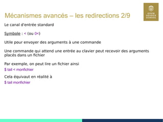 75
Mécanismes avancés – les redirections 2/9
Le canal d'entrée standard
Symbole : < (ou 0<)
Utile pour envoyer des arguments à une commande
Une commande qui attend une entrée au clavier peut recevoir des arguments
placés dans un fichier
Par exemple, on peut lire un fichier ainsi
$ tail < monfichier
Cela équivaut en réalité à
$ tail monfichier
 