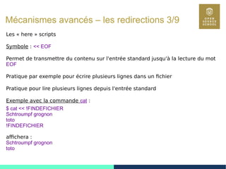 76
Mécanismes avancés – les redirections 3/9
Les « here » scripts
Symbole : << EOF
Permet de transmettre du contenu sur l'entrée standard jusqu'à la lecture du mot
EOF
Pratique par exemple pour écrire plusieurs lignes dans un fichier
Pratique pour lire plusieurs lignes depuis l'entrée standard
Exemple avec la commande cat :
$ cat << !FINDEFICHIER
Schtroumpf grognon
toto
!FINDEFICHIER
affichera :
Schtroumpf grognon
toto
 