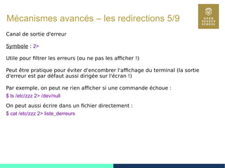 78
Mécanismes avancés – les redirections 5/9
Canal de sortie d'erreur
Symbole : 2>
Utile pour filtrer les erreurs (ou ne pas les afficher !)
Peut être pratique pour éviter d'encombrer l'affichage du terminal (la sortie
d'erreur est par défaut aussi dirigée sur l'écran !)
Par exemple, on peut ne rien afficher si une commande échoue :
$ ls /etc/zzz 2> /dev/null
On peut aussi écrire dans un fichier directement :
$ cat /etc/zzz 2> liste_derreurs
 