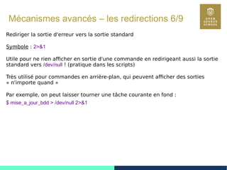 79
Mécanismes avancés – les redirections 6/9
Rediriger la sortie d'erreur vers la sortie standard
Symbole : 2>&1
Utile pour ne rien afficher en sortie d'une commande en redirigeant aussi la sortie
standard vers /dev/null ! (pratique dans les scripts)
Très utilisé pour commandes en arrière-plan, qui peuvent afficher des sorties
« n'importe quand »
Par exemple, on peut laisser tourner une tâche courante en fond :
$ mise_a_jour_bdd > /dev/null 2>&1
 