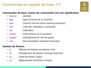 8
Commandes et rappels de base 1/3
Commandes de base, toutes les commandes ont une signification
●
whoami Identité
●
date Date et heure de la machine
●
pwd Chemin courant (print working directory)
●
who Liste des utilisateurs connectés
●
cal Calendrier
●
uname Informations sur le système
●
passwd Changement du mot de passe
●
man Documentation standard (manuels)
Gestion de fichiers
●
ls Afficher les fichiers du dossier (list)
●
cd Changement de dossier (change directory)
●
cp Copie de fichier (copy)
●
mv Déplacement de fichiers (move)
 