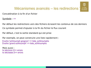 80
Mécanismes avancés – les redirections 7/9
Concaténation à la fin d'un fichier
Symbole : >>
Par défaut les redirections vers des fichiers écrasent les contenus de ces derniers
Ce symbole permet d'ajouter à la fin du fichier le flux courant
Par défaut, c'est la sortie standard qui est prise
Par exemple, on peut construire une liste rapidement :
$ echo 'schtroumph grognon' >> liste_schtroumphs
$ echo 'grand schtroumph' >> liste_schtroumphs
Mais aussi :
ls /etc/zzzz 2>> errors
ls /etc/aaaa 2>> errors
 