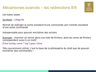 81
Mécanismes avancés – les redirections 8/9
Les tubes (pipe)
Symbole : | (Altgr+6)
Permet de rediriger la sortie standard d'une commande vers l'entrée standard
d'une autre commande
Indispensable pour pouvoir enchaîner des actions
Exemple : chercher un terme dans une liste de fichiers, dont les noms de fichiers
correspondent aussi à un motif
$ find /var/log -name "*.log" | grep -i Error
Très couramment utilisé, c'est la base de la philosophie du shell que de pouvoir
enchaîner des commandes !
 