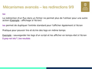 82
Mécanismes avancés – les redirections 9/9
tee
La redirection d'un flux dans un fichier ne permet plus de l'utiliser pour une autre
action (Exemple : affichage à l'écran)
tee permet de dupliquer l'entrée standard pour l'afficher également à l'écran
Pratique pour pouvoir lire et écrire des logs en même temps
Exemple : sauvegarder les logs d'un script et les afficher en temps-réel à l'écran
$ grep net /etc/* | tee resultats
 