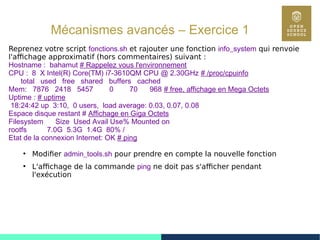 83
Mécanismes avancés – Exercice 1
Reprenez votre script fonctions.sh et rajouter une fonction info_system qui renvoie
l'affichage approximatif (hors commentaires) suivant :
Hostname : bahamut # Rappelez vous l'environnement
CPU : 8 X Intel(R) Core(TM) i7-3610QM CPU @ 2.30GHz # /proc/cpuinfo
total used free shared buffers cached
Mem: 7876 2418 5457 0 70 968 # free, affichage en Mega Octets
Uptime : # uptime
18:24:42 up 3:10, 0 users, load average: 0.03, 0.07, 0.08
Espace disque restant # Affichage en Giga Octets
Filesystem Size Used Avail Use% Mounted on
rootfs 7.0G 5.3G 1.4G 80% /
Etat de la connexion Internet: OK # ping
●
Modifier admin_tools.sh pour prendre en compte la nouvelle fonction
●
L'affichage de la commande ping ne doit pas s'afficher pendant
l'exécution
 