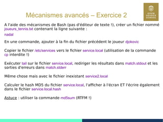84
Mécanismes avancés – Exercice 2
A l'aide des mécanismes de Bash (pas d'éditeur de texte !), créer un fichier nommé
joueurs_tennis.txt contenant la ligne suivante :
nadal
En une commande, ajouter à la fin du fichier précédent le joueur djokovic
Copier le fichier /etc/services vers le fichier service.local (utilisation de la commande
cp interdite !)
Exécuter tail sur le fichier service.local, rediriger les résultats dans match.stdout et les
sorties d'erreurs dans match.stderr
Même chose mais avec le fichier inexistant service2.local
Calculer le hash MD5 du fichier service.local, l'afficher à l'écran ET l'écrire également
dans le fichier service.local.hash
Astuce : utiliser la commande md5sum (RTFM !)
 