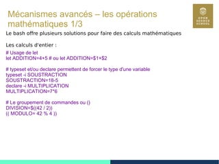 85
Mécanismes avancés – les opérations
mathématiques 1/3
Le bash offre plusieurs solutions pour faire des calculs mathématiques
Les calculs d'entier :
# Usage de let
let ADDITION=4+5 # ou let ADDITION=$1+$2
# typeset et/ou declare permettent de forcer le type d'une variable
typeset -i SOUSTRACTION
SOUSTRACTION=18-5
declare -i MULTIPLICATION
MULTIPLICATION=7*6
# Le groupement de commandes ou ()
DIVISION=$((42 / 2))
(( MODULO= 42 % 4 ))
 