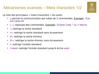 88
Mécanismes avancés – Meta characters 1/2
La liste des principaux « meta characters » (la suite):
●
|, permet la communication par tubes de 2 commandes. Exemple : $ ps
aux | grep ssh
●
(...), regroupe des commandes. Exemple : $ (echo "Liste :"; ls ) > liste.txt
●
>, redirige la sortie standard
●
>>, redirige la sortie standard sans écrasement
●
2>, redirige la sortie d'erreur
●
2>>, redirige la sortie d'erreur sans écrasement
●
<, redirige l'entrée standard
●
<<word, redirige l'entrée standard jusqu'à écrire word
 