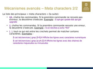 89
Mécanismes avancés – Meta characters 2/2
La liste des principaux « meta characters » (la suite):
●
&&, chaîne les commandes. Si la première commande ne renvoie pas
d'erreur, la deuxième s'exécute. Exemple : $ apt-get update && apt-get
upgrade
●
||, chaîne les commandes. Si la première commande renvoie une erreur,
la deuxième s'exécute. Exemple : $ cd /etc/toto || echo "KO"
●
[...], tout ce qui est entre les crochets permet de matcher certains
caractères. Exemples :
$ cat /etc/services | grep [0-9] # Affiche les lignes avec caracteres numeriques
$ cat /etc/services | grep [a-zA-Z] # Affiche les lignes avec des chaines de
caracteres majuscules ou minuscules
 