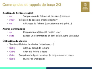 9
Commandes et rappels de base 2/3
Gestion de fichiers (suite)
●
rm Suppression de fichiers et dossiers (remove)
●
mkdir Création de dossiers (make directory)
●
cat Affichage de fichiers (concatenate and print...)
Autres commandes
●
su Changement d'identité (switch user)
●
sudo Lancer une commande en tant qu'un autre utilisateur
Utilisation du clavier
●
Touches fléchées du clavier (historique, ...)
●
Ctrl+a Aller au début de la ligne
●
Ctrl+e Aller à la fin de la ligne
●
Ctrl+c Supprimer la ligne, terminer le programme en cours
●
Ctrl+d Quitter le shell (exit)
 