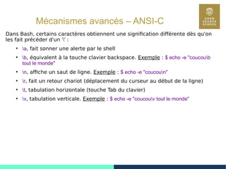 90
Mécanismes avancés – ANSI-C
Dans Bash, certains caractères obtiennent une signification différente dès qu'on
les fait précéder d'un '' :
●
a, fait sonner une alerte par le shell
●
b, équivalent à la touche clavier backspace. Exemple : $ echo -e "coucoub
tout le monde"
●
n, affiche un saut de ligne. Exemple : $ echo -e "coucoun"
●
r, fait un retour chariot (déplacement du curseur au début de la ligne)
●
t, tabulation horizontale (touche Tab du clavier)
●
v, tabulation verticale. Exemple : $ echo -e "coucouv tout le monde"
 