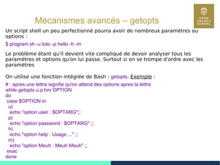 91
Mécanismes avancés – getopts
Un script shell un peu perfectionné pourra avoir de nombreux paramètres ou
options :
$ program.sh -u toto -p hello -h -m
Le problème étant qu'il devient vite compliqué de devoir analyser tous les
paramètres et options qu'on lui passe. Surtout si on se trompe d'ordre avec les
paramètres
On utilise une fonction intégrée de Bash : getopts. Exemple :
# : apres une lettre signifie qu'on attend des options apres la lettre
while getopts u:p:hm OPTION
do
case $OPTION in
u)
echo "option user : $OPTARG";;
p)
echo "option password : $OPTARG" ;;
h)
echo "option help : Usage ..." ;;
m)
echo "option Meuh : Meuh Meuh" ;;
esac
done
 