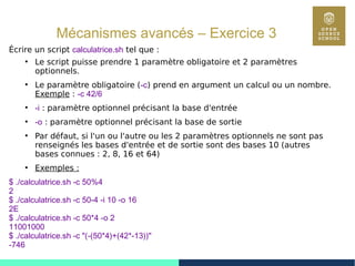 92
Mécanismes avancés – Exercice 3
Écrire un script calculatrice.sh tel que :
●
Le script puisse prendre 1 paramètre obligatoire et 2 paramètres
optionnels.
●
Le paramètre obligatoire (-c) prend en argument un calcul ou un nombre.
Exemple : -c 42/6
●
-i : paramètre optionnel précisant la base d'entrée
●
-o : paramètre optionnel précisant la base de sortie
●
Par défaut, si l'un ou l'autre ou les 2 paramètres optionnels ne sont pas
renseignés les bases d'entrée et de sortie sont des bases 10 (autres
bases connues : 2, 8, 16 et 64)
●
Exemples :
$ ./calculatrice.sh -c 50%4
2
$ ./calculatrice.sh -c 50-4 -i 10 -o 16
2E
$ ./calculatrice.sh -c 50*4 -o 2
11001000
$ ./calculatrice.sh -c "(-(50*4)+(42*-13))"
-746
 