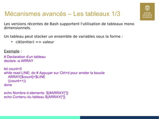 93
Mécanismes avancés – Les tableaux 1/3
Les versions récentes de Bash supportent l'utilisation de tableaux mono
dimensionnels.
Un tableau peut stocker un ensemble de variables sous la forme :
●
clé(entier) => valeur
Exemple :
# Declaration d'un tableau
declare -a ARRAY
let count=0
while read LINE; do # Appuyer sur Ctrl+d pour arreter la boucle
ARRAY[$count]=$LINE
((count++))
done
echo Nombre d elements: ${#ARRAY[*]}
echo Contenu du tableau ${ARRAY[*]}
 