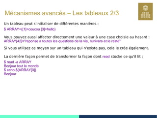95
Mécanismes avancés – Les tableaux 2/3
Un tableau peut s'initialiser de différentes manières :
$ ARRAY=([1]=coucou [3]=hello)
Vous pouvez aussi affecter directement une valeur à une case choisie au hasard :
ARRAY[42]="reponse a toutes les questions de la vie, l'univers et le reste"
Si vous utilisez ce moyen sur un tableau qui n'existe pas, cela le crée également.
La dernière façon permet de transformer la façon dont read stocke ce qu'il lit :
$ read -a ARRAY
Bonjour tout le monde
$ echo ${ARRAY[0]}
Bonjour
 