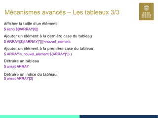 96
Mécanismes avancés – Les tableaux 3/3
Afficher la taille d'un élément
$ echo ${#ARRAY[0]}
Ajouter un élément à la dernière case du tableau
$ ARRAY[${#ARRAY[*]}]=nouvel_element
Ajouter un élément à la première case du tableau
$ ARRAY=( nouvel_element ${ARRAY[*]} )
Détruire un tableau
$ unset ARRAY
Détruire un indice du tableau
$ unset ARRAY[2]
 