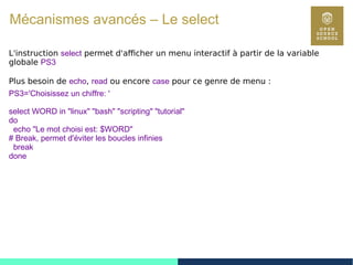 97
L'instruction select permet d'afficher un menu interactif à partir de la variable
globale PS3
Plus besoin de echo, read ou encore case pour ce genre de menu :
PS3='Choisissez un chiffre: '
select WORD in "linux" "bash" "scripting" "tutorial"
do
echo "Le mot choisi est: $WORD"
# Break, permet d'éviter les boucles infinies
break
done
Mécanismes avancés – Le select
 