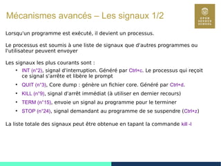 99
Mécanismes avancés – Les signaux 1/2
Lorsqu'un programme est exécuté, il devient un processus.
Le processus est soumis à une liste de signaux que d'autres programmes ou
l'utilisateur peuvent envoyer
Les signaux les plus courants sont :
●
INT (n°2), signal d'interruption. Généré par Ctrl+c. Le processus qui reçoit
ce signal s'arrête et libère le prompt
●
QUIT (n°3), Core dump : génère un fichier core. Généré par Ctrl+d.
●
KILL (n°9), signal d'arrêt immédiat (à utiliser en dernier recours)
●
TERM (n°15), envoie un signal au programme pour le terminer
●
STOP (n°24), signal demandant au programme de se suspendre (Ctrl+z)
La liste totale des signaux peut être obtenue en tapant la commande kill -l
 