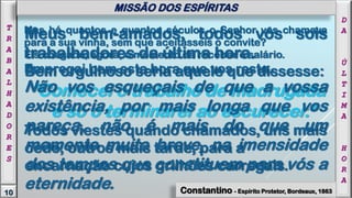 Meus bem-amados, todos vós sois
trabalhadores da última hora.
Bem orgulhoso seria aquele que dissesse:
‘Comecei o trabalho de madrugada
e só o terminarei ao escurecer.’
Todos viestes quando chamados, uns mais
cedo, outros mais tarde, para a
encarnação cujos grilhões carregais.
Mas há quantos e quantos séculos o Senhor vos chamava
para a sua vinha, sem que aceitásseis o convite?
Eis chegado, agora, o momento de receber o salário.
Empregai bem esta hora que vos resta.
Não vos esqueçais de que a vossa
existência, por mais longa que vos
pareça, não é mais do que um
momento muito breve, na imensidade
dos tempos que constituem para vós a
eternidade.
D
A
Ú
L
T
I
M
A
H
O
R
A
10
T
R
A
B
A
L
H
A
D
O
R
E
S
Constantino - Espírito Protetor, Bordeaux, 1863
MISSÃO DOS ESPÍRITAS
 