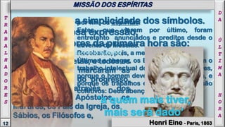 por fim, os Espíritas.
Estes, que vieram por último, foram
entretanto anunciados e preditos desde o
advento do Messias.
Receberão, pois, a mesma recompensa.
Últimos a chegar, os Espíritas aproveitam o
trabalho intelectual dos seus antecessores,
porque o homem deve herdar do homem, e
porque os trabalhos e seus resultados são
coletivos: Deus abençoa a solidariedade.
Abraão (que aboliu o sacrifício humano),
Moisés e os Profetas, e todos os
Iniciadores que marcaram as
diversas etapas do progresso,
continuadas através dos
séculos pelos Apóstolos, os
Mártires, os Pais da Igreja, os
Sábios, os Filósofos e,
Jesus amava a simplicidade dos símbolos.
Na sua vigorosa expressão,
os trabalhadores da primeira hora são:
MISSÃO DOS ESPÍRITAS
D
A
Ú
L
T
I
M
A
H
O
R
A
12
T
R
A
B
A
L
H
A
D
O
R
E
S
Henri Eine - Paris, 1863
‘a quem mais tiver,
mais será dado’
MISSÃO DOS ESPÍRITAS
 