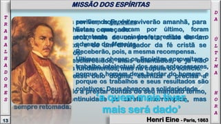 Muitos dos antigos revivem hoje, ou reviverão amanhã, para
acabar a obra que haviam começado.
Mais de um patriarca, mais de um profeta, mais de um
discípulo do Cristo, e de um divulgador da fé cristã se
encontram, entre vós.
Ressurgem mais esclarecidos, mais adiantados, e já não
trabalham mais nos fundamentos, mas na cúpula do edifício.
A reencarnação, esse belo dogma, eterniza e precisa a
filiação espiritual.
O Espírito, chamado a prestar contas do seu mandato termo,
compreende a continuidade da tarefa interrompida, mas
sempre retomada.
por fim, os Espíritas.
Estes, que vieram por último, foram
entretanto anunciados e preditos desde o
advento do Messias.
Receberão, pois, a mesma recompensa.
Últimos a chegar, os Espíritas aproveitam o
trabalho intelectual dos seus antecessores,
porque o homem deve herdar do homem, e
porque os trabalhos e seus resultados são
coletivos: Deus abençoa a solidariedade.
‘a quem mais tiver,
mais será dado’
MISSÃO DOS ESPÍRITAS
D
A
Ú
L
T
I
M
A
H
O
R
A
13
T
R
A
B
A
L
H
A
D
O
R
E
S
MISSÃO DOS ESPÍRITAS
Henri Eine - Paris, 1863
 