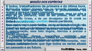 Henri Eine - Paris, 1863
Muitos dos antigos revivem hoje, ou reviverão amanhã, para
acabar a obra que haviam começado.
Mais de um patriarca, mais de um profeta, mais de um
discípulo do Cristo, e de um divulgador da fé cristã se
encontram, entre vós.
Ressurgem mais esclarecidos, mais adiantados, e já não
trabalham mais nos fundamentos, mas na cúpula do edifício.
A reencarnação, esse belo dogma, eterniza e precisa a
filiação espiritual.
O Espírito, chamado a prestar contas do seu mandato termo,
compreende a continuidade da tarefa interrompida, mas
sempre retomada.
E todos, trabalhadores da primeira e da última hora,
de olhos bem abertos sobre a profundidade da
Justiça de Deus não mais se queixam, mas se põe a
adorá-LO.
Este é o verdadeiro sentido dessa parábola,
que encerra, como todas as que Jesus dirigiu ao
povo, as linhas do futuro, através de suas formas e
imagens.
A revelação dessa magnífica unidade que
harmoniza todas as coisas no universo.
Dessa solidariedade que liga todos os seres atuais
ao passado e ao futuro.
D
A
Ú
L
T
I
M
A
H
O
R
A
14
T
R
A
B
A
L
H
A
D
O
R
E
S
MISSÃO DOS ESPÍRITAS
Henri Eine - Paris, 1863Erasto - Paris, 1863
 