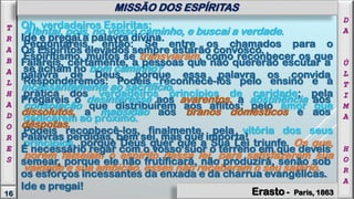 Atentai, pois, no vosso caminho, e buscai a verdade.
Perguntareis, então: Se entre os chamados para o
Espiritismo, muitos se transviaram, como reconhecer os que
se acham no bom caminho?
Responderemos: Podeis reconhecê-los pelo ensino e a
prática dos verdadeiros princípios de caridade; pela
consolação que distribuírem aos aflitos; pelo amor que
dedicarem ao próximo.
Podeis reconhecê-los, finalmente, pela vitória dos seus
princípios, porque Deus quer que a Sua Lei triunfe. Os que,
porém falseiam o espírito dessa lei, para satisfazerem sua
vaidade e sua ambição, esses não receberam o seu salário.
D
A
Ú
L
T
I
M
A
H
O
R
A
16
T
R
A
B
A
L
H
A
D
O
R
E
S
MISSÃO DOS ESPÍRITAS
Oh, verdadeiros Espiritas:
Ide e pregai a palavra divina.
Os Espíritos elevados sempre estarão convosco.
Falareis, certamente, a pessoas que não quererão escutar a
palavra de Deus, porque essa palavra os convida
incessantemente ao sacrifício.
Pregareis o desinteresse aos avarentos, a abstinência aos
dissolutos, a mansidão aos tiranos domésticos e aos
déspotas.
Palavras perdidas, bem sei, mas que importa!
É necessário regar com o vosso suor o terreno em que deveis
semear, porque ele não frutificará, não produzirá, senão sob
os esforços incessantes da enxada e da charrua evangélicas.
Ide e pregai!
Erasto - Paris, 1863
 