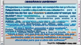Atentai, pois, no vosso caminho, e buscai a verdade.
Perguntareis, então: Se entre os chamados para o
Espiritismo, muitos se transviaram, como reconhecer os que
se acham no bom caminho?
Responderemos: Podeis reconhecê-los pelo ensino e a
prática dos verdadeiros princípios de caridade; pela
consolação que distribuírem aos aflitos; pelo amor que
dedicarem ao próximo.
Podeis reconhecê-los, finalmente, pela vitória dos seus
princípios, porque Deus quer que a Sua Lei triunfe. Os que,
porém falseiam o espírito dessa lei, para satisfazerem sua
vaidade e sua ambição, esses não receberam o seu salário.
Chegastes no tempo em que se cumprirão as profecias
referentes à transformação da Humanidade.
Felizes serão os que tiverem trabalhado o campo do
Senhor com desinteresse, e movidos apenas pela
caridade!
Felizes serão os que houverem dito a seu irmãos:
"Trabalhemos juntos, e unamos os nossos esforços, afim
de que o Senhor, encontre a obra acabada",
porque a estes o Senhor dirá:
“Vinde a mim, vós que sois os bons servidores, vós que
soubestes calar os vossos melindres e as vossas
discórdias para que a obra não sofresse!”
17
T
R
A
B
A
L
H
A
D
O
R
E
S
D
A
Ú
L
T
I
M
A
H
O
R
A
MISSÃO DOS ESPÍRITASOS OBREIROS DO SENHOR
Espírito de Verdade - Paris, 1862Erasto - Paris, 1863
 