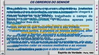 Chegastes no tempo em que se cumprirão as profecias
referentes à transformação da Humanidade.
Felizes serão os que tiverem trabalhado o campo do
Senhor com desinteresse, e movidos apenas pela
caridade!
Felizes serão os que houverem dito a seu irmãos:
"Trabalhemos juntos, e unamos os nossos esforços, afim
de que o Senhor, encontre a obra acabada",
porque a estes o Senhor dirá:
“Vinde a mim, vós que sois os bons servidores, vós que
soubestes calar os vossos melindres e as vossas
discórdias para que a obra não sofresse!”
Mas infelizes os que, por suas dissensões, houverem
retardado a hora da colheita, porque a tempestade chegará e
eles serão levados no turbilhão!
Nessa hora clamarão: "Graça! Graça!"
Mas o Senhor lhes dirá:
"Por que pedis graça, se não tivestes piedade de vossos
irmãos, se vos recusastes a lhes estender as mãos, e se
esmagaste o fraco em vez de o socorrer?
Por que pedis graça, se procuras a recompensa nos prazeres
da terra e na satisfação do vosso orgulho?
Já recebestes a vossa recompensa, de acordo com a vossa
vontade.
Nada mais tendes a pedir.
18
T
R
A
B
A
L
H
A
D
O
R
E
S
OS OBREIROS DO SENHOR
Espírito de Verdade - Paris, 1862
D
A
Ú
L
T
I
M
A
H
O
R
A
 