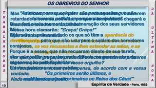 Mas infelizes os que, por suas dissensões, houverem
retardado a hora da colheita, porque a tempestade chegará e
eles serão levados no turbilhão!
Nessa hora clamarão: "Graça! Graça!"
Mas o Senhor lhes dirá:
"Por que pedis graça, se não tivestes piedade de vossos
irmãos, se vos recusastes a lhes estender as mãos, e se
esmagaste o fraco em vez de o socorrer?
Por que pedis graça, se procuras a recompensa nos prazeres
da terra e na satisfação do vosso orgulho?
Já recebestes a vossa recompensa, de acordo com a vossa
vontade.
Nada mais tendes a pedir.
“As recompensas celestes são para aqueles que não
houverem pedido recompensas da terra".
Deus faz, neste momento, a enumeração dos seus servidores
fiéis.
E já marcou pelo seu dedo os que só têm a aparência do
devotamento, para que não usurpem o salário dos servidores
corajosos.
Porque é a esses, que não recuaram diante de sua tarefa,
que vai confiar os postos mais difíceis, na grande obra da
regeneração pelo Espiritismo.
E estas palavras se cumprirão:
"Os primeiros serão últimos, e
os últimos serão os primeiros no Reino dos Céus!"
19
T
R
A
B
A
L
H
A
D
O
R
E
S
D
A
Ú
L
T
I
M
A
H
O
R
A
OS OBREIROS DO SENHOR
Espírito de Verdade - Paris, 1862
 