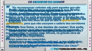 34
Então dirá o Rei aos que estiverem à sua direita:
Vinde, benditos de meu Pai. Possuí por herança o
reino que vos está preparado desde a fundação do
mundo;
35
porque tive fome, e me destes de comer; tive sede,
e me destes de beber; era forasteiro, e me
acolhestes;
36
estava nu, e me vestistes; adoeci, e me visitastes;
estava na prisão e fostes ver-me.
37
Então os justos lhe perguntarão:
Senhor, quando te vimos com fome, e te
demos de comer? ou com sede, e te demos de
beber?
38
Quando te vimos forasteiro, e te acolhemos?
ou nu, e te vestimos?
39
Quando te vimos enfermo, ou na prisão, e
fomos visitar-te?
“As recompensas celestes são para aqueles que não
houverem pedido recompensas da terra".
Deus faz, neste momento, a enumeração dos seus servidores
fiéis.
E já marcou pelo seu dedo os que só têm a aparência do
devotamento, para que não usurpem o salário dos servidores
corajosos.
Porque é a esses, que não recuaram diante de sua tarefa,
que vai confiar os postos mais difíceis, na grande obra da
regeneração pelo Espiritismo.
E estas palavras se cumprirão:
"Os primeiros serão últimos, e
os últimos serão os primeiros no Reino dos Céus!"
D
A
Ú
L
T
I
M
A
H
O
R
A
20
T
R
A
B
A
L
H
A
D
O
R
E
S
OS OBREIROS DO SENHOR
Espírito de Verdade - Paris, 1862
‘A MIM ME FIZESTES’
JESUS – (Mateus c 25 vv35 – 40)
 