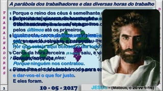 5 Outra vez saiu, cerca da hora sexta (11 horas)
e da hora nona (14 horas), e fez o mesmo.
6 Igualmente, cerca da hora undécima (17 horas), saiu e achou
outros que lá estavam, e perguntou-lhes:
Por que estais aqui ociosos o dia todo?
7 Responderam-lhe eles:
Porque ninguém nos contratou.
Disse-lhes ele: Ide também vós para a vinha.
3
OS ÚLTIMOS SERÃO OS PRIMEIROS
JESUS - (Mateus, c 20 vv 1-16)
8 Ao anoitecer, disse o senhor da vinha ao seu capataz:
Chama os trabalhadores, e paga-lhes o salário, começando
pelos últimos até os primeiros.
A parábola dos trabalhadores e das diversas horas do trabalho
T
R
A
B
A
L
H
A
D
O
R
E
S
D
A
Ú
L
T
I
M
A
H
O
R
A
10 - 05 - 2017
1 Porque o reino dos céus é semelhante a um pai de família,
proprietário, que saiu de madrugada (5 horas) a contratar
trabalhadores para a sua vinha.
2 Ajustou com os trabalhadores o salário de um denário por
dia, e mandou-os para a sua vinha.
3 Cerca da hora terceira (8 horas) saiu, e viu que estavam outros,
ociosos, na praça,
4 e disse-lhes: Ide também vós para a vinha,
e dar-vos-ei o que for justo.
E eles foram.
 