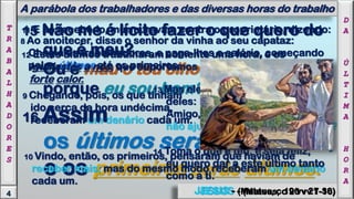15 Não me é lícito fazer o que quero do
que é meu?
Ou é mau o teu olho
porque eu sou bom?
8 Ao anoitecer, disse o senhor da vinha ao seu capataz:
Chama os trabalhadores, e paga-lhes o salário, começando
pelos últimos até os primeiros.
9 Chegando, pois, os que tinham
ido cerca da hora undécima,
receberam um denário cada um.
11 E ao recebê-lo, murmuravam contra o proprietário, dizendo:
12 Estes últimos trabalharam somente uma hora, e os
igualastes a nós, que suportamos a fadiga do dia inteiro e o
forte calor.
4
16 Assim
os últimos serão primeiros,
e os primeiros serão últimos.
JESUS - (Mateus, c 20 vv 1-16)
A parábola dos trabalhadores e das diversas horas do trabalho
T
R
A
B
A
L
H
A
D
O
R
E
S 10 Vindo, então, os primeiros, pensaram que haviam de
receber mais; mas do mesmo modo receberam um denário
cada um.
13 Mas ele, respondendo, disse a um
deles:
Amigo, não te faço injustiça;
não ajustaste comigo um denário?
14 Toma o que é teu, e seja feliz;
eu quero dar a este último tanto
como a ti.
D
A
Ú
L
T
I
M
A
H
O
R
A
JESUS - (Mateus, c 19 vv 27-30)
 
