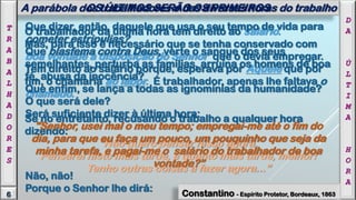 O trabalhador da última hora tem direito ao salário.
Mas, para isso é necessário que se tenha conservado com
boa vontade à disposição do Senhor que o devia empregar.
Tem direito ao salário porque, esperava por Aquele que por
fim, o chamaria ao labor. É trabalhador, apenas lhe faltava o
chamado.
Se no entretanto, recusando o trabalho a qualquer hora
dizendo:
“Não quero pensar nisso agora.
Pensarei nisto mais tarde, e quanto mais tarde, melhor!
Tenho outras coisas a fazer agora...”
D
A
Ú
L
T
I
M
A
H
O
R
A
Que dizer, então, daquele que usa o seu tempo de vida para
cometer estripulias?
Que blasfema contra Deus, verte o sangue dos seus
semelhantes, perturba as famílias, arruína os homens de boa
fé, abusa da inocência?
Que enfim, se lança a todas as ignomínias da humanidade?
O que será dele?
Será suficiente dizer à última hora:
"Senhor, usei mal o meu tempo; empregai-me até o fim do
dia, para que eu faça um pouco, um pouquinho que seja da
minha tarefa, e pagai-me o salário do trabalhador de boa
vontade?”
Não, não!
Porque o Senhor lhe dirá:
OS ÚLTIMOS SERÃO OS PRIMEIROS
6
T
R
A
B
A
L
H
A
D
O
R
E
S
A parábola dos trabalhadores e das diversas horas do trabalho
Constantino - Espírito Protetor, Bordeaux, 1863
 