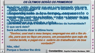 "Não tenho agora nenhum trabalho para ti.
Esperdiçaste o teu tempo, esqueceste o
que havias aprendido, não sabes mais
trabalhar na minha vinha.
D
A
Ú
L
T
I
M
A
H
O
R
A
7
T
R
A
B
A
L
H
A
D
O
R
E
S
OS ÚLTIMOS SERÃO OS PRIMEIROS
Constantino - Espírito Protetor, Bordeaux, 1863
Que dizer, então, daquele que usa o seu tempo de vida para
cometer estripulias?
Que blasfema contra Deus, verte o sangue dos seus
semelhantes, perturba as famílias, arruína os homens de boa
fé, abusa da inocência?
Que enfim, se lança a todas as ignomínias da humanidade?
O que será dele?
Será suficiente dizer à última hora:
"Senhor, usei mal o meu tempo; empregai-me até o fim do
dia, para que eu faça um pouco, um pouquinho que seja da
minha tarefa, e pagai-me o salário do trabalhador de boa
vontade?”
Não, não!
Porque o Senhor lhe dirá:
 