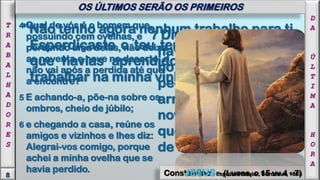 7 Digo-vos que assim
haverá maior alegria
no céu por um
pecador que se
arrepende, do que por
noventa e nove justos
que não necessitam
de arrependimento.
Constantino - Espírito Protetor, Bordeaux, 1863
4 Qual de vós é o homem que,
possuindo cem ovelhas, e
perdendo uma delas, não deixa
as noventa e nove no deserto, e
não vai após a perdida até que
a encontre?
5 E achando-a, põe-na sobre os
ombros, cheio de júbilo;
6 e chegando a casa, reúne os
amigos e vizinhos e lhes diz:
Alegrai-vos comigo, porque
achei a minha ovelha que se
havia perdido. JESUS - (Lucas, c 15 vv 4 - 7)
"Não tenho agora nenhum trabalho para ti.
Esperdiçaste o teu tempo, esqueceste o
que havias aprendido, não sabes mais
trabalhar na minha vinha.
D
A
Ú
L
T
I
M
A
H
O
R
A
8
T
R
A
B
A
L
H
A
D
O
R
E
S
OS ÚLTIMOS SERÃO OS PRIMEIROS
 