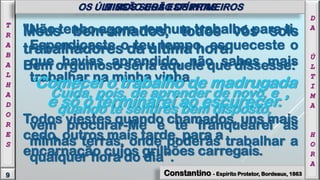 "Não tenho agora nenhum trabalho para ti.
Esperdiçaste o teu tempo, esqueceste o
que havias aprendido, não sabes mais
trabalhar na minha vinha.
Cuida, pois, de aprender de novo, e
quando te sentires bem disposto,
vem procurar-Me e te franquearei as
minhas terras, onde poderás trabalhar a
qualquer hora do dia".
Constantino - Espírito Protetor, Bordeaux, 1863
Meus bem-amados, todos vós sois
trabalhadores da última hora.
Bem orgulhoso seria aquele que dissesse:
‘Comecei o trabalho de madrugada
e só o terminarei ao escurecer.’
Todos viestes quando chamados, uns mais
cedo, outros mais tarde, para a
encarnação cujos grilhões carregais.
9
T
R
A
B
A
L
H
A
D
O
R
E
S
OS ÚLTIMOS SERÃO OS PRIMEIROS
D
A
Ú
L
T
I
M
A
H
O
R
A
MISSÃO DOS ESPÍRITAS
 