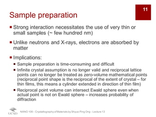 Sample preparation
¡ Strong interaction necessitates the use of very thin or
small samples (~ few hundred nm)
¡ Unlike neutrons and X-rays, electrons are absorbed by
matter
¡ Implications:
¡ Sample preparation is time-consuming and difficult
¡ Infinite crystal assumption is no longer valid and reciprocal lattice
points can no longer be treated as zero-volume mathematical points
(reciprocal point shape is the reciprocal of the extent of crystal – for
thin films, this means a cylinder extended in direction of thin film)
¡ Reciprocal point volume can intersect Ewald sphere even when
actual point is not on Ewald sphere – increases probability of
diffraction
NANO 106 - Crystallography ofMaterials by Shyue Ping Ong - Lecture 13
11
 