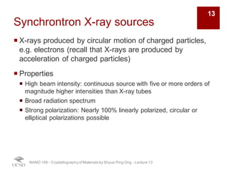Synchrontron X-ray sources
¡ X-rays produced by circular motion of charged particles,
e.g. electrons (recall that X-rays are produced by
acceleration of charged particles)
¡ Properties
¡ High beam intensity: continuous source with five or more orders of
magnitude higher intensities than X-ray tubes
¡ Broad radiation spectrum
¡ Strong polarization: Nearly 100% linearly polarized, circular or
elliptical polarizations possible
NANO 106 - Crystallography ofMaterials by Shyue Ping Ong - Lecture 13
13
 