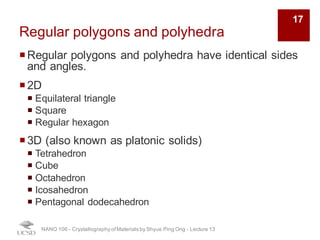 Regular polygons and polyhedra
¡Regular polygons and polyhedra have identical sides
and angles.
¡2D
¡ Equilateral triangle
¡ Square
¡ Regular hexagon
¡3D (also known as platonic solids)
¡ Tetrahedron
¡ Cube
¡ Octahedron
¡ Icosahedron
¡ Pentagonal dodecahedron
NANO 106 - Crystallography ofMaterials by Shyue Ping Ong - Lecture 13
17
 