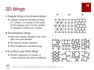 2D tilings
¡ Regular tilings (monohedral tilings)
¡ Labeled using the Schläfli symbols
(nm, where n is number of the sides
of the polygon and m is the number
of polygons meeting at a vertex)
¡ Archimedean tilings
¡ Still uses regular polygons, but more
than one type allowed.
¡ All vertices remain identical.
¡ Only 8 additional possible tilings
¡ K-uniform and other tilings
¡ Further relaxation of number of
unique vertices and other conditions.
NANO 106 - Crystallography ofMaterials by Shyue Ping Ong - Lecture 13
36 44 63
18
 