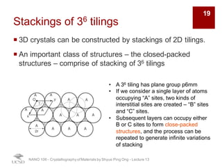 Stackings of 36 tilings
¡ 3D crystals can be constructed by stackings of 2D tilings.
¡ An important class of structures – the closed-packed
structures – comprise of stacking of 36 tilings
NANO 106 - Crystallography ofMaterials by Shyue Ping Ong - Lecture 13
• A 36 tiling has plane group p6mm
• If we consider a single layer of atoms
occupying “A” sites, two kinds of
interstitial sites are created – “B” sites
and “C” sites.
• Subsequent layers can occupy either
B or C sites to form close-packed
structures, and the process can be
repeated to generate infinite variations
of stacking
19
 