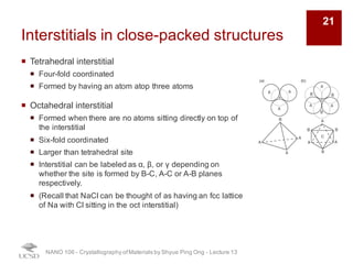 Interstitials in close-packed structures
¡ Tetrahedral interstitial
¡ Four-fold coordinated
¡ Formed by having an atom atop three atoms
¡ Octahedral interstitial
¡ Formed when there are no atoms sitting directly on top of
the interstitial
¡ Six-fold coordinated
¡ Larger than tetrahedral site
¡ Interstitial can be labeled as α, β, or γ depending on
whether the site is formed by B-C, A-C or A-B planes
respectively.
¡ (Recall that NaCl can be thought of as having an fcc lattice
of Na with Cl sitting in the oct interstitial)
NANO 106 - Crystallography ofMaterials by Shyue Ping Ong - Lecture 13
21
 