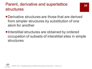Parent, derivative and superlattice
structures
¡Derivative structures are those that are derived
from simpler structures by substitution of one
atom for another
¡Interstitial structures are obtained by ordered
occupation of subsets of interstitial sites in simple
structures
NANO 106 - Crystallography ofMaterials by Shyue Ping Ong - Lecture 13
24
 