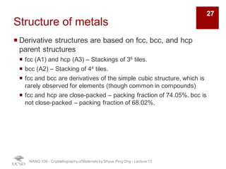 Structure of metals
¡ Derivative structures are based on fcc, bcc, and hcp
parent structures
¡ fcc (A1) and hcp (A3) – Stackings of 36 tiles.
¡ bcc (A2) – Stacking of 44 tiles.
¡ fcc and bcc are derivatives of the simple cubic structure, which is
rarely observed for elements (though common in compounds)
¡ fcc and hcp are close-packed – packing fraction of 74.05%. bcc is
not close-packed – packing fraction of 68.02%.
NANO 106 - Crystallography ofMaterials by Shyue Ping Ong - Lecture 13
27
 