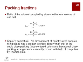 Packing fractions
¡ Ratio of the volume occupied by atoms to the total volume of
unit cell
¡ Kepler’s conjecture: No arrangement of equally sized spheres
filling space has a greater average density than that of the
cubic close packing (face-centered cubic) and hexagonal close
packing arrangements – recently proved with help of computers
by Thomas Hale
NANO 106 - Crystallography ofMaterials by Shyue Ping Ong - Lecture 13
pfcc =
4×
4
3
πrfcc
3
a3
= 74.05%
pbcc =
2×
4
3
πrbcc
3
a3
= 68.02%
30
 