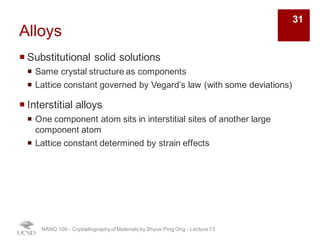 Alloys
¡ Substitutional solid solutions
¡ Same crystal structure as components
¡ Lattice constant governed by Vegard’s law (with some deviations)
¡ Interstitial alloys
¡ One component atom sits in interstitial sites of another large
component atom
¡ Lattice constant determined by strain effects
NANO 106 - Crystallography ofMaterials by Shyue Ping Ong - Lecture 13
31
 