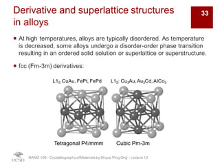 Derivative and superlattice structures
in alloys
¡ At high temperatures, alloys are typically disordered. As temperature
is decreased, some alloys undergo a disorder-order phase transition
resulting in an ordered solid solution or superlattice or superstructure.
¡ fcc (Fm-3m) derivatives:
NANO 106 - Crystallography ofMaterials by Shyue Ping Ong - Lecture 13
L10: CuAu, FePt, FePd L12: Cu3Au,Au3Cd, AlCo3
Tetragonal P4/mmm Cubic Pm-3m
33
 