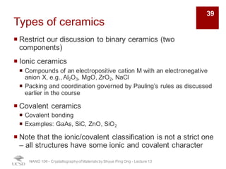 Types of ceramics
¡ Restrict our discussion to binary ceramics (two
components)
¡ Ionic ceramics
¡ Compounds of an electropositive cation M with an electronegative
anion X, e.g., Al2O3, MgO, ZrO2, NaCl
¡ Packing and coordination governed by Pauling’s rules as discussed
earlier in the course
¡ Covalent ceramics
¡ Covalent bonding
¡ Examples: GaAs, SiC, ZnO, SiO2
¡ Note that the ionic/covalent classification is not a strict one
– all structures have some ionic and covalent character
NANO 106 - Crystallography ofMaterials by Shyue Ping Ong - Lecture 13
39
 